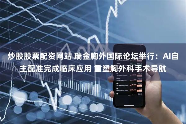 炒股股票配资网站 瑞金胸外国际论坛举行：AI自主配准完成临床应用 重塑胸外科手术导航