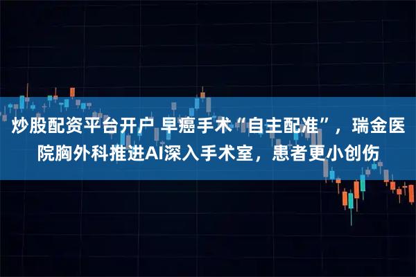 炒股配资平台开户 早癌手术“自主配准”，瑞金医院胸外科推进AI深入手术室，患者更小创伤